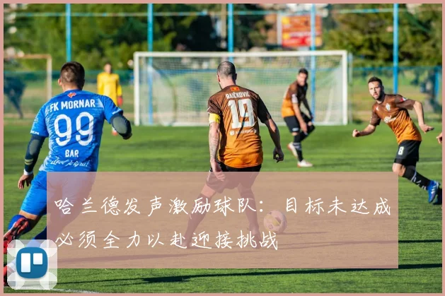 哈兰德发声激励球队：目标未达成必须全力以赴迎接挑战