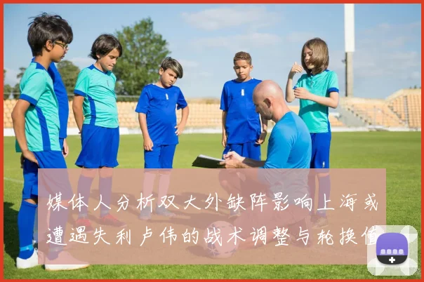 媒体人分析双大外缺阵影响上海或遭遇失利卢伟的战术调整与轮换值得肯定
