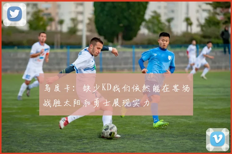 乌度卡：缺少KD我们依然能在客场战胜太阳和勇士展现实力