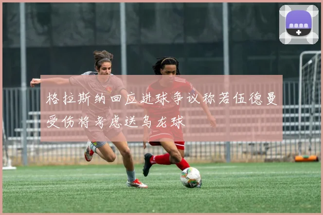 格拉斯纳回应进球争议称若伍德曼受伤将考虑送乌龙球