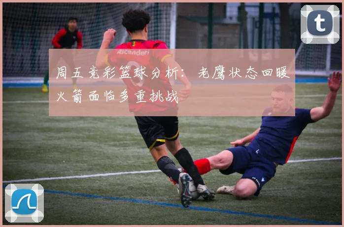 周五竞彩篮球分析：老鹰状态回暖火箭面临多重挑战