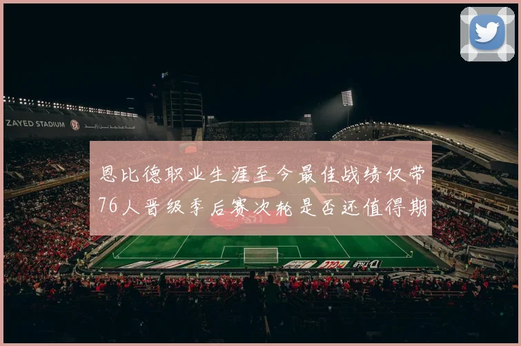 恩比德职业生涯至今最佳战绩仅带76人晋级季后赛次轮是否还值得期待