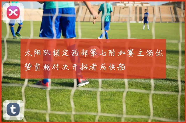 太阳队锁定西部第七附加赛主场优势首轮对决开拓者或快船
