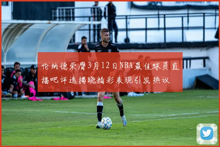 伦纳德荣膺3月12日NBA最佳球员直播吧评选揭晓精彩表现引发热议