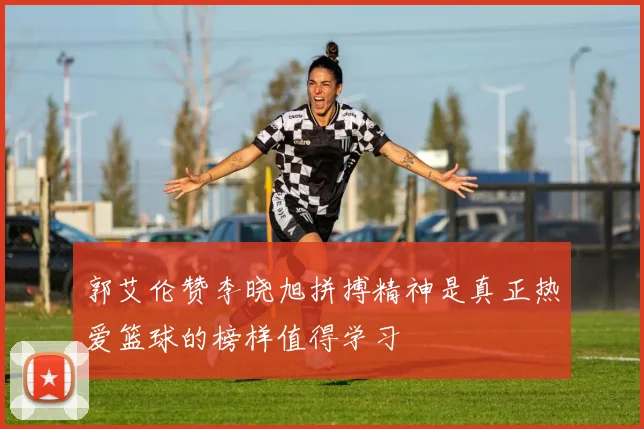 郭艾伦赞李晓旭拼搏精神是真正热爱篮球的榜样值得学习