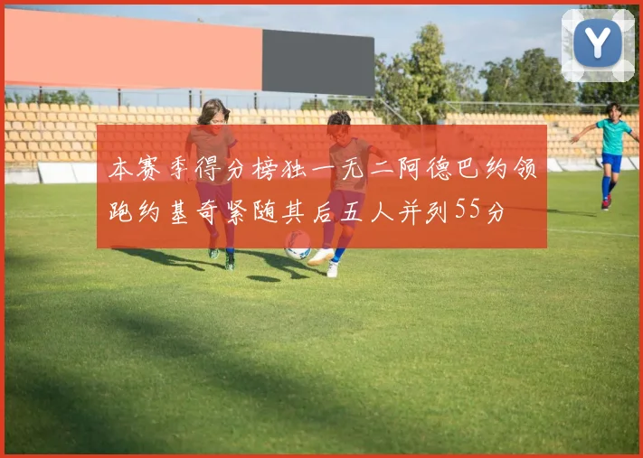本赛季得分榜独一无二阿德巴约领跑约基奇紧随其后五人并列55分